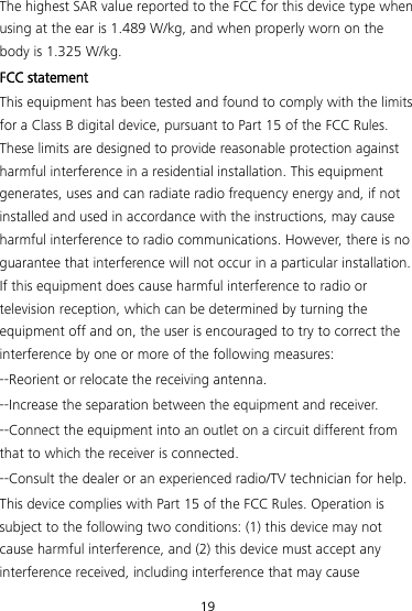 19 The highest SAR value reported to the FCC for this device type when using at the ear is 1.489 W/kg, and when properly worn on the body is 1.325 W/kg. FCC statement This equipment has been tested and found to comply with the limits for a Class B digital device, pursuant to Part 15 of the FCC Rules. These limits are designed to provide reasonable protection against harmful interference in a residential installation. This equipment generates, uses and can radiate radio frequency energy and, if not installed and used in accordance with the instructions, may cause harmful interference to radio communications. However, there is no guarantee that interference will not occur in a particular installation. If this equipment does cause harmful interference to radio or television reception, which can be determined by turning the equipment off and on, the user is encouraged to try to correct the interference by one or more of the following measures: --Reorient or relocate the receiving antenna. --Increase the separation between the equipment and receiver. --Connect the equipment into an outlet on a circuit different from that to which the receiver is connected. --Consult the dealer or an experienced radio/TV technician for help. This device complies with Part 15 of the FCC Rules. Operation is subject to the following two conditions: (1) this device may not cause harmful interference, and (2) this device must accept any interference received, including interference that may cause 