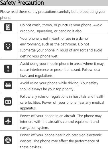  Safety Precaution Please read these safety precautions carefully before operating your phone.  Do not crush, throw, or puncture your phone. Avoid dropping, squeezing, or bending it also.  Your phone is not meant for use in a damp environment, such as the bathroom. Do not submerge your phone in liquid of any sort and avoid getting your phone wet.  Avoid using your mobile phone in areas where it may cause interference or present a hazard. Follow local laws and regulations.  Avoid using your phone while driving. Your safety should always be your top priority.  Follow any rules or regulations in hospitals and health care facilities. Power off your phone near any medical apparatus.  Power off your phone in an aircraft. The phone may interfere with the aircraft&apos;s control equipment and navigation system.  Power off your phone near high-precision electronic devices. The phone may affect the performance of these devices. 