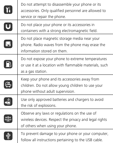   Do not attempt to disassemble your phone or its accessories. Only qualified personnel are allowed to service or repair the phone.  Do not place your phone or its accessories in containers with a strong electromagnetic field.  Do not place magnetic storage media near your phone. Radio waves from the phone may erase the information stored on them.  Do not expose your phone to extreme temperatures or use it at a location with flammable materials, such as a gas station.  Keep your phone and its accessories away from children. Do not allow young children to use your phone without adult supervision.  Use only approved batteries and chargers to avoid the risk of explosions.  Observe any laws or regulations on the use of wireless devices. Respect the privacy and legal rights of others when using your phone.  To prevent damage to your phone or your computer, follow all instructions pertaining to the USB cable.  