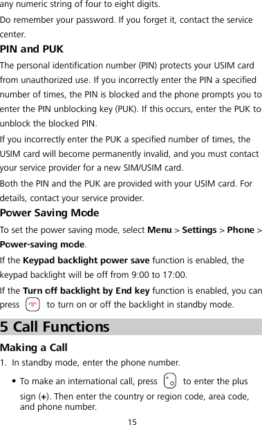 15 any numeric string of four to eight digits. Do remember your password. If you forget it, contact the service center. PIN and PUK The personal identification number (PIN) protects your USIM card from unauthorized use. If you incorrectly enter the PIN a specified number of times, the PIN is blocked and the phone prompts you to enter the PIN unblocking key (PUK). If this occurs, enter the PUK to unblock the blocked PIN. If you incorrectly enter the PUK a specified number of times, the USIM card will become permanently invalid, and you must contact your service provider for a new SIM/USIM card. Both the PIN and the PUK are provided with your USIM card. For details, contact your service provider. Power Saving Mode To set the power saving mode, select Menu &gt; Settings &gt; Phone &gt; Power-saving mode. If the Keypad backlight power save function is enabled, the keypad backlight will be off from 9:00 to 17:00. If the Turn off backlight by End key function is enabled, you can press   to turn on or off the backlight in standby mode. 5 Call Functions Making a Call 1. In standby mode, enter the phone number.  To make an international call, press   to enter the plus sign (+). Then enter the country or region code, area code, and phone number. 