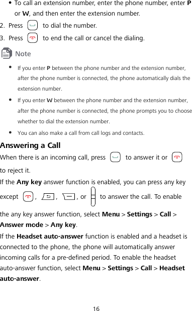 16  To call an extension number, enter the phone number, enter P or W, and then enter the extension number. 2. Press   to dial the number. 3. Press   to end the call or cancel the dialing.   If you enter P between the phone number and the extension number, after the phone number is connected, the phone automatically dials the extension number.  If you enter W between the phone number and the extension number, after the phone number is connected, the phone prompts you to choose whether to dial the extension number.  You can also make a call from call logs and contacts. Answering a Call When there is an incoming call, press   to answer it or   to reject it. If the Any key answer function is enabled, you can press any key except  ,  ,  , or    to answer the call. To enable the any key answer function, select Menu &gt; Settings &gt; Call &gt; Answer mode &gt; Any key. If the Headset auto-answer function is enabled and a headset is connected to the phone, the phone will automatically answer incoming calls for a pre-defined period. To enable the headset auto-answer function, select Menu &gt; Settings &gt; Call &gt; Headset auto-answer. 