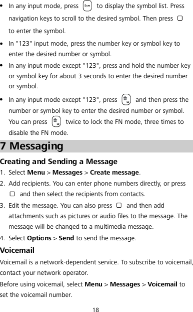 18  In any input mode, press   to display the symbol list. Press navigation keys to scroll to the desired symbol. Then press   to enter the symbol.  In &quot;123&quot; input mode, press the number key or symbol key to enter the desired number or symbol.  In any input mode except &quot;123&quot;, press and hold the number key or symbol key for about 3 seconds to enter the desired number or symbol.  In any input mode except &quot;123&quot;, press   and then press the number or symbol key to enter the desired number or symbol. You can press   twice to lock the FN mode, three times to disable the FN mode. 7 Messaging Creating and Sending a Message 1. Select Menu &gt; Messages &gt; Create message. 2. Add recipients. You can enter phone numbers directly, or press  and then select the recipients from contacts. 3. Edit the message. You can also press   and then add attachments such as pictures or audio files to the message. The message will be changed to a multimedia message. 4. Select Options &gt; Send to send the message. Voicemail Voicemail is a network-dependent service. To subscribe to voicemail, contact your network operator. Before using voicemail, select Menu &gt; Messages &gt; Voicemail to set the voicemail number. 