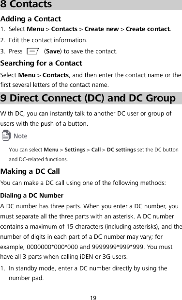 19 8 Contacts Adding a Contact 1. Select Menu &gt; Contacts &gt; Create new &gt; Create contact. 2. Edit the contact information. 3. Press    (Save) to save the contact. Searching for a Contact Select Menu &gt; Contacts, and then enter the contact name or the first several letters of the contact name. 9 Direct Connect (DC) and DC Group With DC, you can instantly talk to another DC user or group of users with the push of a button.  You can select Menu &gt; Settings &gt; Call &gt; DC settings set the DC button and DC-related functions. Making a DC Call You can make a DC call using one of the following methods: Dialing a DC Number A DC number has three parts. When you enter a DC number, you must separate all the three parts with an asterisk. A DC number contains a maximum of 15 characters (including asterisks), and the number of digits in each part of a DC number may vary; for example, 0000000*000*000 and 9999999*999*999. You must have all 3 parts when calling iDEN or 3G users. 1. In standby mode, enter a DC number directly by using the number pad. 