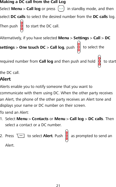 21 Making a DC call from the Call Log Select Menu &gt; Call log or press   in standby mode, and then select DC calls to select the desired number from the DC calls log. Then push   to start the DC call. Alternatively, if you have selected Menu &gt; Settings &gt; Call &gt; DC settings &gt; One touch DC &gt; Call log, push   to select the required number from Call log and then push and hold   to start the DC call. Alert Alerts enable you to notify someone that you want to communicate with them using DC. When the other party receives an Alert, the phone of the other party receives an Alert tone and displays your name or DC number on their screen. To send an Alert: 1. Select Menu &gt; Contacts or Menu &gt; Call log &gt; DC calls. Then select a contact or a DC number. 2. Press   to select Alert. Push   as prompted to send an Alert. 