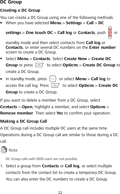 22 DC Group Creating a DC Group You can create a DC Group using one of the following methods:  When you have selected Menu &gt; Settings &gt; Call &gt; DC settings &gt; One touch DC &gt; Call log or Contacts, push   in standby mode and then select contacts from Call log or Contacts, or enter several DC numbers on the Enter number screen to create a DC Group.  Select Menu &gt; Contacts. Select Create New &gt; Create DC Group or press   to select Options &gt; Create DC Group to create a DC Group.  In standby mode, press   or select Menu &gt; Call log to access the call log. Press   to select Options &gt; Create DC Group to create a DC Group. If you want to delete a member from a DC Group, select Contacts &gt; Open, highlight a member, and select Options &gt; Remove member. Then select Yes to confirm your operation. Making a DC Group Call A DC Group call includes multiple DC users at the same time. Operations during a DC Group call are similar to those during a DC call.  DC Group calls with iDEN users are not possible. 1. Select a group from Contacts or Call log, or select multiple contacts from the contact list to create a temporary DC Group. You can also enter the DC numbers to create a DC Group. 