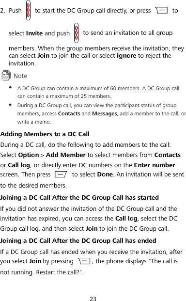 23 2. Push   to start the DC Group call directly, or press   to select Invite and push   to send an invitation to all group members. When the group members receive the invitation, they can select Join to join the call or select Ignore to reject the invitation.   A DC Group can contain a maximum of 60 members. A DC Group call can contain a maximum of 25 members.  During a DC Group call, you can view the participant status of group members, access Contacts and Messages, add a member to the call, or write a memo. Adding Members to a DC Call During a DC call, do the following to add members to the call: Select Option &gt; Add Member to select members from Contacts or Call log, or directly enter DC numbers on the Enter number screen. Then press   to select Done. An invitation will be sent to the desired members. Joining a DC Call After the DC Group Call has started If you did not answer the invitation of the DC Group call and the invitation has expired, you can access the Call log, select the DC Group call log, and then select Join to join the DC Group call. Joining a DC Call After the DC Group Call has ended If a DC Group call has ended when you receive the invitation, after you select Join by pressing  , the phone displays &quot;The call is not running. Restart the call?&quot;. 