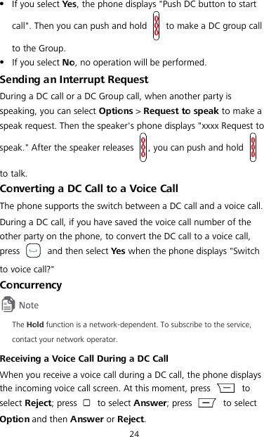 24  If you select Yes, the phone displays &quot;Push DC button to start call&quot;. Then you can push and hold   to make a DC group call to the Group.  If you select No, no operation will be performed. Sending an Interrupt Request During a DC call or a DC Group call, when another party is speaking, you can select Options &gt; Request to speak to make a speak request. Then the speaker&apos;s phone displays &quot;xxxx Request to speak.&quot; After the speaker releases  , you can push and hold   to talk. Converting a DC Call to a Voice Call The phone supports the switch between a DC call and a voice call. During a DC call, if you have saved the voice call number of the other party on the phone, to convert the DC call to a voice call, press   and then select Ye s  when the phone displays &quot;Switch to voice call?&quot; Concurrency  The Hold function is a network-dependent. To subscribe to the service, contact your network operator. Receiving a Voice Call During a DC Call When you receive a voice call during a DC call, the phone displays the incoming voice call screen. At this moment, press   to select Reject; press   to select Answer; press   to select Option and then Answer or Reject. 