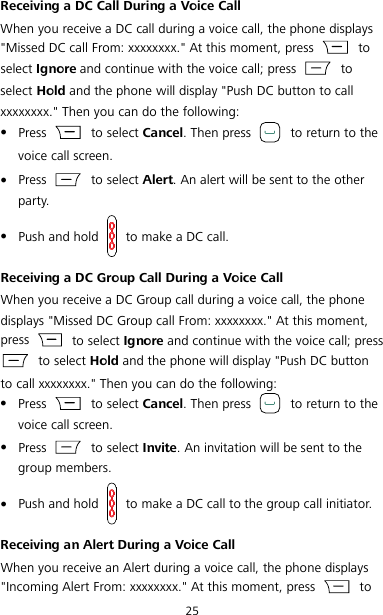 25 Receiving a DC Call During a Voice Call When you receive a DC call during a voice call, the phone displays &quot;Missed DC call From: xxxxxxxx.&quot; At this moment, press   to select Ignore and continue with the voice call; press   to select Hold and the phone will display &quot;Push DC button to call xxxxxxxx.&quot; Then you can do the following:  Press    to select Cancel. Then press   to return to the voice call screen.  Press    to select Alert. An alert will be sent to the other party.  Push and hold   to make a DC call. Receiving a DC Group Call During a Voice Call When you receive a DC Group call during a voice call, the phone displays &quot;Missed DC Group call From: xxxxxxxx.&quot; At this moment, press   to select Ignore and continue with the voice call; press  to select Hold and the phone will display &quot;Push DC button to call xxxxxxxx.&quot; Then you can do the following:  Press    to select Cancel. Then press   to return to the voice call screen.  Press    to select Invite. An invitation will be sent to the group members.  Push and hold   to make a DC call to the group call initiator. Receiving an Alert During a Voice Call When you receive an Alert during a voice call, the phone displays &quot;Incoming Alert From: xxxxxxxx.&quot; At this moment, press   to 