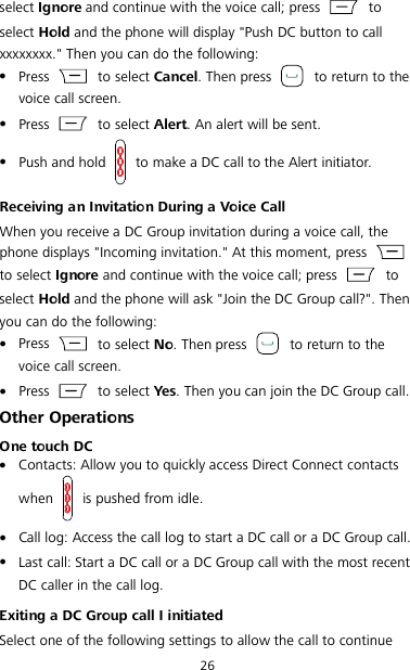 26 select Ignore and continue with the voice call; press   to select Hold and the phone will display &quot;Push DC button to call xxxxxxxx.&quot; Then you can do the following:  Press    to select Cancel. Then press   to return to the voice call screen.  Press    to select Alert. An alert will be sent.  Push and hold   to make a DC call to the Alert initiator. Receiving an Invitation During a Voice Call When you receive a DC Group invitation during a voice call, the phone displays &quot;Incoming invitation.&quot; At this moment, press   to select Ignore and continue with the voice call; press   to select Hold and the phone will ask &quot;Join the DC Group call?&quot;. Then you can do the following:  Press    to select No. Then press   to return to the voice call screen.  Press    to select Yes. Then you can join the DC Group call. Other Operations One touch DC  Contacts: Allow you to quickly access Direct Connect contacts when   is pushed from idle.  Call log: Access the call log to start a DC call or a DC Group call.  Last call: Start a DC call or a DC Group call with the most recent DC caller in the call log. Exiting a DC Group call I initiated Select one of the following settings to allow the call to continue 