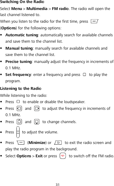 31 Switching On the Radio Select Menu &gt; Multimedia &gt; FM radio. The radio will open the last channel listened to. When you listen to the radio for the first time, press   (Options) for the following options:  Automatic tuning: automatically search for available channels and save them to the channel list.  Manual tuning: manually search for available channels and save them to the channel list.  Precise tuning: manually adjust the frequency in increments of 0.1 MHz.  Set frequency: enter a frequency and press   to play the program. Listening to the Radio While listening to the radio:  Press    to enable or disable the loudspeaker.  Press    and   to adjust the frequency in increments of 0.1 MHz.  Press    and   to change channels.  Press    to adjust the volume.  Press    (Minimize) or   to exit the radio screen and play the radio program in the background.  Select Options &gt; Exit or press   to switch off the FM radio. 