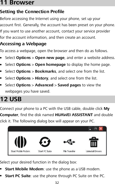 32 11 Browser Setting the Connection Profile Before accessing the Internet using your phone, set up your account first. Generally, the account has been preset on your phone. If you want to use another account, contact your service provider for the account information, and then create an account. Accessing a Webpage To access a webpage, open the browser and then do as follows.  Select Options &gt; Open new page, and enter a website address.  Select Options &gt; Open homepage to display the home page.  Select Options &gt; Bookmarks, and select one from the list.  Select Options &gt; History, and select one from the list.  Select Options &gt; Advanced &gt; Saved pages to view the webpages you have saved. 12 USB Connect your phone to a PC with the USB cable, double click My Computer, find the disk named HUAWEI ASSISTANT and double click it. The following dialog box will appear on your PC.   Select your desired function in the dialog box:  Start Mobile Modem: use the phone as a USB modem.  Start PC Suite: use the phone through PC Suite on the PC. 