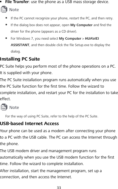 33  File Transfer: use the phone as a USB mass storage device.   If the PC cannot recognize your phone, restart the PC, and then retry.  If the dialog box does not appear, open My Computer and find the driver for the phone (appears as a CD driver).  For Windows 7, you need select My Computer &gt; HUAWEI ASSISTANT, and then double click the file Setup.exe to display the dialog. Installing PC Suite PC Suite helps you perform most of the phone operations on a PC. It is supplied with your phone. The PC Suite installation program runs automatically when you use the PC Suite function for the first time. Follow the wizard to complete installation, and restart your PC for the installation to take effect.  For the way of using PC Suite, refer to the help of the PC Suite. USB-based Internet Access Your phone can be used as a modem after connecting your phone to a PC with the USB cable. The PC can access the Internet through the phone. The USB modem driver and management program runs automatically when you use the USB modem function for the first time. Follow the wizard to complete installation. After installation, start the management program, set up a connection, and then access the Internet. 