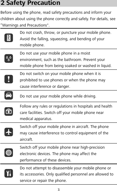 3 2 Safety Precaution Before using the phone, read safety precautions and inform your children about using the phone correctly and safely. For details, see “Warnings and Precautions&quot;.  Do not crash, throw, or puncture your mobile phone. Avoid the falling, squeezing, and bending of your mobile phone.  Do not use your mobile phone in a moist environment, such as the bathroom. Prevent your mobile phone from being soaked or washed in liquid.  Do not switch on your mobile phone when it is prohibited to use phones or when the phone may cause interference or danger.  Do not use your mobile phone while driving.  Follow any rules or regulations in hospitals and health care facilities. Switch off your mobile phone near medical apparatus.  Switch off your mobile phone in aircraft. The phone may cause interference to control equipment of the aircraft.  Switch off your mobile phone near high-precision electronic devices. The phone may affect the performance of these devices.  Do not attempt to disassemble your mobile phone or its accessories. Only qualified personnel are allowed to service or repair the phone. 