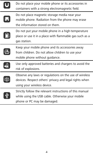 4  Do not place your mobile phone or its accessories in containers with a strong electromagnetic field.  Do not place magnetic storage media near your mobile phone. Radiation from the phone may erase the information stored on them.  Do not put your mobile phone in a high-temperature place or use it in a place with flammable gas such as a gas station.  Keep your mobile phone and its accessories away from children. Do not allow children to use your mobile phone without guidance.  Use only approved batteries and chargers to avoid the risk of explosions.  Observe any laws or regulations on the use of wireless devices. Respect others&apos; privacy and legal rights when using your wireless device.  Strictly follow the relevant instructions of this manual while using the USB cable. Otherwise your mobile phone or PC may be damaged.  