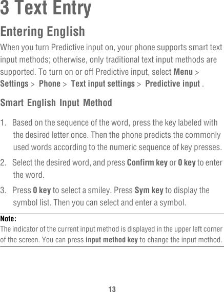 133 Text EntryEntering EnglishWhen you turn Predictive input on, your phone supports smart text input methods; otherwise, only traditional text input methods are supported. To turn on or off Predictive input, select Menu &gt;  Settings &gt;  Phone &gt;  Text input settings &gt;  Predictive input .Smart English Input Method1.  Based on the sequence of the word, press the key labeled with the desired letter once. Then the phone predicts the commonly used words according to the numeric sequence of key presses.2.  Select the desired word, and press Confirm key or 0 key to enter the word.3. Press 0 key to select a smiley. Press Sym key to display the symbol list. Then you can select and enter a symbol.Note:  The indicator of the current input method is displayed in the upper left corner of the screen. You can press input method key to change the input method.