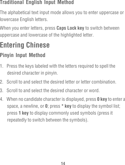 14Traditional English Input MethodThe alphabetical text input mode allows you to enter uppercase or lowercase English letters. When you enter letters, press Caps Lock key to switch between uppercase and lowercase of the highlighted letter.Entering ChinesePinyin Input Method1.  Press the keys labeled with the letters required to spell the desired character in pinyin.2.  Scroll to and select the desired letter or letter combination.3.  Scroll to and select the desired character or word.4.  When no candidate character is displayed, press 0 key to enter a space, a newline, or 0; press * key to display the symbol list; press 1 key to display commonly used symbols (press it repeatedly to switch between the symbols).
