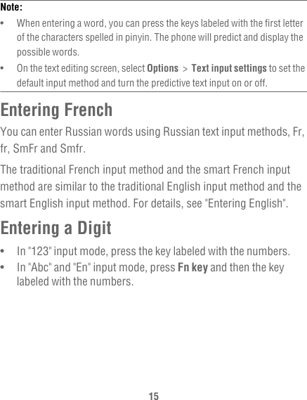 15Note:  •   When entering a word, you can press the keys labeled with the first letter of the characters spelled in pinyin. The phone will predict and display the possible words.•   On the text editing screen, select Options  &gt;  Text input settings to set the default input method and turn the predictive text input on or off.Entering FrenchYou can enter Russian words using Russian text input methods, Fr, fr, SmFr and Smfr.The traditional French input method and the smart French input method are similar to the traditional English input method and the smart English input method. For details, see &quot;Entering English&quot;.Entering a Digit•   In &quot;123&quot; input mode, press the key labeled with the numbers.•   In &quot;Abc&quot; and &quot;En&quot; input mode, press Fn key and then the key labeled with the numbers.