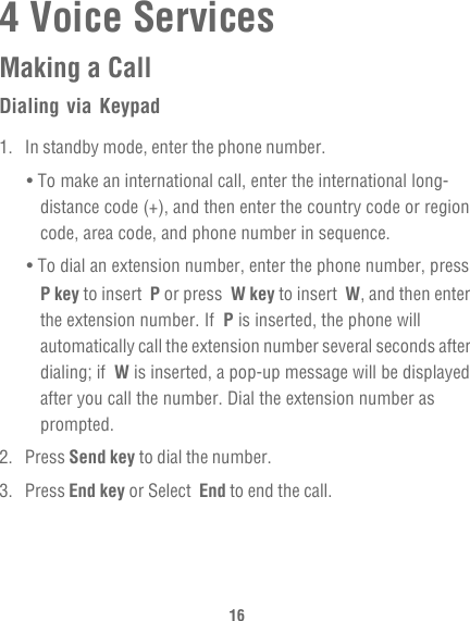 164 Voice ServicesMaking a CallDialing via Keypad1.  In standby mode, enter the phone number.• To make an international call, enter the international long-distance code (+), and then enter the country code or region code, area code, and phone number in sequence.• To dial an extension number, enter the phone number, press P key to insert  P or press  W key to insert  W, and then enter the extension number. If  P is inserted, the phone will automatically call the extension number several seconds after dialing; if  W is inserted, a pop-up message will be displayed after you call the number. Dial the extension number as prompted.2. Press Send key to dial the number.3. Press End key or Select  End to end the call.