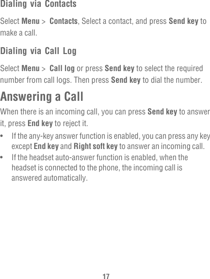 17Dialing via ContactsSelect Menu &gt;  Contacts, Select a contact, and press Send key to make a call.Dialing via Call LogSelect Menu &gt;  Call log or press Send key to select the required number from call logs. Then press Send key to dial the number.Answering a CallWhen there is an incoming call, you can press Send key to answer it, press End key to reject it.•   If the any-key answer function is enabled, you can press any key except End key and Right soft key to answer an incoming call.•   If the headset auto-answer function is enabled, when the headset is connected to the phone, the incoming call is answered automatically.