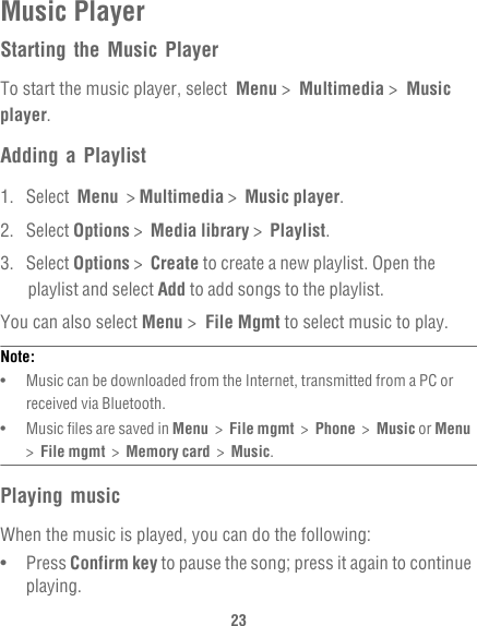23Music PlayerStarting the Music PlayerTo start the music player, select  Menu &gt;  Multimedia &gt;  Music player.Adding a Playlist1. Select  Menu  &gt; Multimedia &gt;  Music player.2. Select Options &gt;  Media library &gt;  Playlist.3. Select Options &gt;  Create to create a new playlist. Open the playlist and select Add to add songs to the playlist.You can also select Menu &gt;  File Mgmt to select music to play.Note:  •   Music can be downloaded from the Internet, transmitted from a PC or received via Bluetooth.•   Music files are saved in Menu  &gt;  File mgmt  &gt;  Phone  &gt;  Music or Menu  &gt;  File mgmt  &gt;  Memory card  &gt;  Music.Playing musicWhen the music is played, you can do the following:•   Press Confirm key to pause the song; press it again to continue playing.
