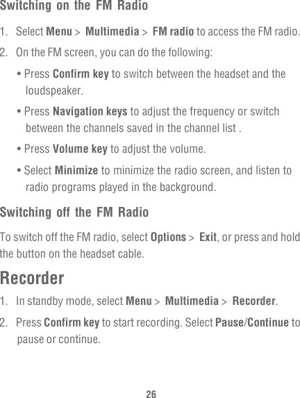 26Switching on the FM Radio1. Select Menu &gt;  Multimedia &gt;  FM radio to access the FM radio.2.  On the FM screen, you can do the following:• Press Confirm key to switch between the headset and the loudspeaker.• Press Navigation keys to adjust the frequency or switch between the channels saved in the channel list .• Press Volume key to adjust the volume.• Select Minimize to minimize the radio screen, and listen to radio programs played in the background.Switching off the FM RadioTo switch off the FM radio, select Options &gt;  Exit, or press and hold the button on the headset cable.Recorder1.  In standby mode, select Menu &gt;  Multimedia &gt;  Recorder.2. Press Confirm key to start recording. Select Pause/Continue to pause or continue.