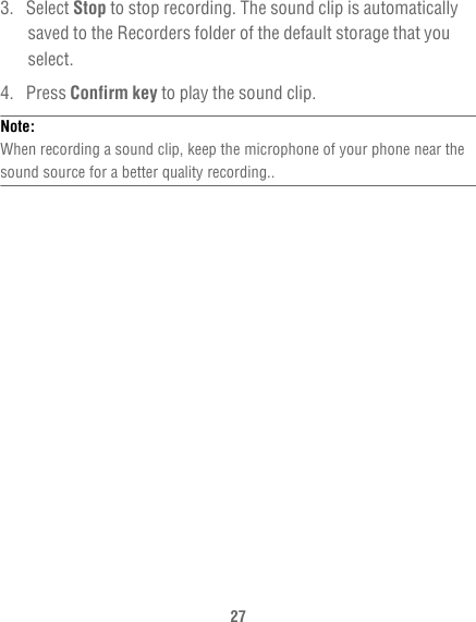 273. Select Stop to stop recording. The sound clip is automatically saved to the Recorders folder of the default storage that you select.4. Press Confirm key to play the sound clip.Note:  When recording a sound clip, keep the microphone of your phone near the sound source for a better quality recording..