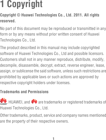 11 CopyrightCopyright © Huawei Technologies Co., Ltd. 2011. All rights reserved.No part of this document may be reproduced or transmitted in any form or by any means without prior written consent of Huawei Technologies Co., Ltd.The product described in this manual may include copyrighted software of Huawei Technologies Co., Ltd and possible licensors. Customers shall not in any manner reproduce, distribute, modify, decompile, disassemble, decrypt, extract, reverse engineer, lease, assign, or sublicense the said software, unless such restrictions are prohibited by applicable laws or such actions are approved by respective copyright holders under licenses.Trademarks and Permissions, HUAWEI, and   are trademarks or registered trademarks of Huawei Technologies Co., Ltd.Other trademarks, product, service and company names mentioned are the property of their respective owners.
