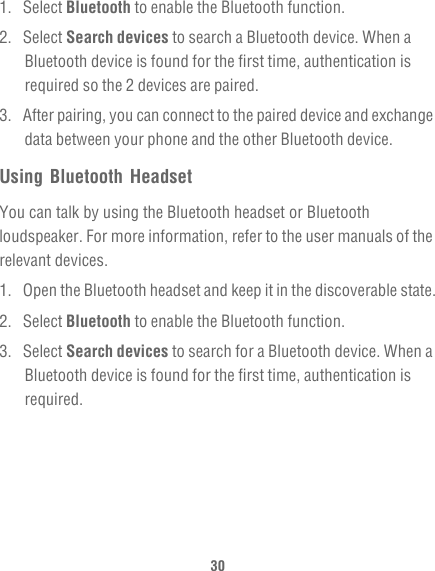 301. Select Bluetooth to enable the Bluetooth function.2. Select Search devices to search a Bluetooth device. When a Bluetooth device is found for the first time, authentication is required so the 2 devices are paired.3.  After pairing, you can connect to the paired device and exchange data between your phone and the other Bluetooth device.Using Bluetooth HeadsetYou can talk by using the Bluetooth headset or Bluetooth loudspeaker. For more information, refer to the user manuals of the relevant devices.1.  Open the Bluetooth headset and keep it in the discoverable state.2. Select Bluetooth to enable the Bluetooth function.3. Select Search devices to search for a Bluetooth device. When a Bluetooth device is found for the first time, authentication is required.