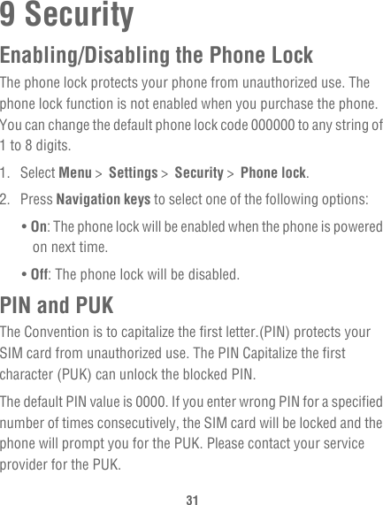 319 SecurityEnabling/Disabling the Phone LockThe phone lock protects your phone from unauthorized use. The phone lock function is not enabled when you purchase the phone. You can change the default phone lock code 000000 to any string of 1 to 8 digits.1. Select Menu &gt;  Settings &gt;  Security &gt;  Phone lock.2. Press Navigation keys to select one of the following options:• On: The phone lock will be enabled when the phone is powered on next time.• Off: The phone lock will be disabled.PIN and PUKThe Convention is to capitalize the first letter.(PIN) protects your SIM card from unauthorized use. The PIN Capitalize the first character (PUK) can unlock the blocked PIN.The default PIN value is 0000. If you enter wrong PIN for a specified number of times consecutively, the SIM card will be locked and the phone will prompt you for the PUK. Please contact your service provider for the PUK.