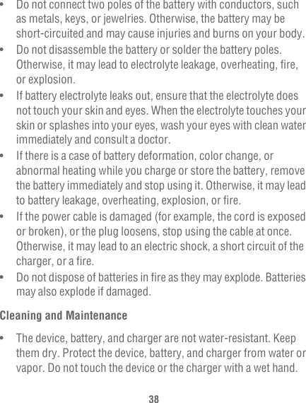 38•   Do not connect two poles of the battery with conductors, such as metals, keys, or jewelries. Otherwise, the battery may be short-circuited and may cause injuries and burns on your body.•   Do not disassemble the battery or solder the battery poles. Otherwise, it may lead to electrolyte leakage, overheating, fire, or explosion.•   If battery electrolyte leaks out, ensure that the electrolyte does not touch your skin and eyes. When the electrolyte touches your skin or splashes into your eyes, wash your eyes with clean water immediately and consult a doctor.•   If there is a case of battery deformation, color change, or abnormal heating while you charge or store the battery, remove the battery immediately and stop using it. Otherwise, it may lead to battery leakage, overheating, explosion, or fire.•   If the power cable is damaged (for example, the cord is exposed or broken), or the plug loosens, stop using the cable at once. Otherwise, it may lead to an electric shock, a short circuit of the charger, or a fire.•   Do not dispose of batteries in fire as they may explode. Batteries may also explode if damaged.Cleaning and Maintenance•   The device, battery, and charger are not water-resistant. Keep them dry. Protect the device, battery, and charger from water or vapor. Do not touch the device or the charger with a wet hand. 