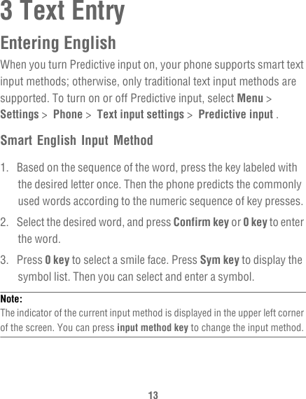 133 Text EntryEntering EnglishWhen you turn Predictive input on, your phone supports smart text input methods; otherwise, only traditional text input methods are supported. To turn on or off Predictive input, select Menu &gt;  Settings &gt;  Phone &gt;  Text input settings &gt;  Predictive input .Smart English Input Method1.  Based on the sequence of the word, press the key labeled with the desired letter once. Then the phone predicts the commonly used words according to the numeric sequence of key presses.2.  Select the desired word, and press Confirm key or 0 key to enter the word.3. Press 0 key to select a smile face. Press Sym key to display the symbol list. Then you can select and enter a symbol.Note:  The indicator of the current input method is displayed in the upper left corner of the screen. You can press input method key to change the input method.