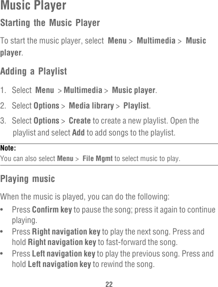 22Music PlayerStarting the Music PlayerTo start the music player, select  Menu &gt;  Multimedia &gt;  Music player.Adding a Playlist1. Select  Menu  &gt; Multimedia &gt;  Music player.2. Select Options &gt;  Media library &gt;  Playlist.3. Select Options &gt;  Create to create a new playlist. Open the playlist and select Add to add songs to the playlist.Note:  You can also select Menu &gt;  File Mgmt to select music to play.Playing musicWhen the music is played, you can do the following:•   Press Confirm key to pause the song; press it again to continue playing.•   Press Right navigation key to play the next song. Press and hold Right navigation key to fast-forward the song.•   Press Left navigation key to play the previous song. Press and hold Left navigation key to rewind the song.