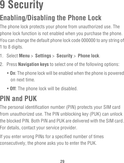 299 SecurityEnabling/Disabling the Phone LockThe phone lock protects your phone from unauthorized use. The phone lock function is not enabled when you purchase the phone. You can change the default phone lock code 000000 to any string of 1 to 8 digits.1. Select Menu &gt;  Settings &gt;  Security &gt;  Phone lock.2. Press Navigation keys to select one of the following options:• On: The phone lock will be enabled when the phone is powered on next time.• Off: The phone lock will be disabled.PIN and PUKThe personal identification number (PIN) protects your SIM card from unauthorized use. The PIN unblocking key (PUK) can unlock the blocked PIN. Both PIN and PUK are delivered with the SIM card. For details, contact your service provider.If you enter wrong PINs for a specified number of times consecutively, the phone asks you to enter the PUK.
