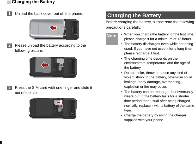 Charging the Battery6 1Unload the back cover out of  the phone. 2Please unload the battery according to the following picture. 3Press the SIM card with one finger and slide it out of the slot. Charging the BatteryBefore charging the battery, please read the following precautions carefully.Note • When you charge the battery for the first time, please charge it for a minimum of 12 hours.• The battery discharges even while not being used. If you have not used it for a long time, please recharge it first.• The charging time depends on the environmental temperature and the age of the battery.• Do not strike, throw or cause any kind of violent shock to the battery, otherwise liquid leakage, body damage, overheating, explosion or fire may occur.• The battery can be recharged but eventually wears out. If the battery lasts for a shorter time period than usual after being charged normally, replace it with a battery of the same type.• Charge the battery by using the charger supplied with your phone.