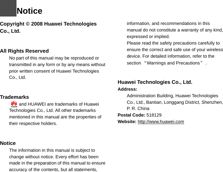 NoticeCopyright © 2008 Huawei Technologies Co., Ltd.All Rights Reserved1No part of this manual may be reproduced or transmitted in any form or by any means without prior written consent of Huawei Technologies Co., Ltd.23Trademarks4   and HUAWEI are trademarks of Huawei Technologies Co., Ltd. All other trademarks mentioned in this manual are the properties of their respective holders.  56Notice7The information in this manual is subject to change without notice. Every effort has been made in the preparation of this manual to ensure accuracy of the contents, but all statements, information, and recommendations in this manual do not constitute a warranty of any kind, expressed or implied.8Please read the safety precautions carefully to ensure the correct and safe use of your wireless device. For detailed information, refer to the 9section “Warnings and Precautions”.Huawei Technologies Co., Ltd.Address:10 Administration Building, Huawei Technologies Co., Ltd., Bantian, Longgang District, Shenzhen, P. R. ChinaPostal Code: 518129Website: http://www.huawei.com