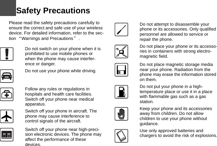Safety Precautions11 Please read the safety precautions carefully to ensure the correct and safe use of your wireless device. For detailed information, refer to the sec-tion “Warnings and Precautions”.12Do not switch on your phone when it is prohibited to use mobile phones or when the phone may cause interfer-ence or danger.Do not use your phone while driving.Follow any rules or regulations in hospitals and health care facilities. Switch off your phone near medical apparatus.Switch off your phone in aircraft. The phone may cause interference to control signals of the aircraft.Switch off your phone near high-preci-sion electronic devices. The phone may affect the performance of these devices.Do not attempt to disassemble your phone or its accessories. Only qualified personnel are allowed to service or repair the phone.Do not place your phone or its accesso-ries in containers with strong electro-magnetic field.Do not place magnetic storage media near your phone. Radiation from the phone may erase the information stored on them.Do not put your phone in a high-temperature place or use it in a place with flammable gas such as a gas station.Keep your phone and its accessories away from children. Do not allow children to use your phone without guidance.Use only approved batteries and chargers to avoid the risk of explosions.
