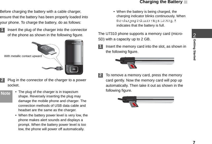 Charging the Battery  72Getting StartedBefore charging the battery with a cable charger, ensure that the battery has been properly loaded into your phone. To charge the battery, do as follows: 1Insert the plug of the charger into the connector of the phone as shown in the following figure.  2Plug in the connector of the charger to a power socket.Note • The plug of the charger is in trapezium shape. Reversely inserting the plug may damage the mobile phone and charger. The connection methods of USB data cable and headset are the same as the charger.• When the battery power level is very low, the phone makes alert sounds and displays a prompt. When the battery power level is too low, the phone will power off automatically.• When the battery is being charged, the charging indicator blinks continuously. When the charging indicator stops blinking, it indicates that the battery is full. Loading/Removing a Memory CardThe U7310 phone supports a memory card (micro-SD) with a capacity up to 2 GB. 1Insert the memory card into the slot, as shown in the following figure. 2To remove a memory card, press the memory card gently. Now the memory card will pop up automatically. Then take it out as shown in the following figure.With metallic contact upward 