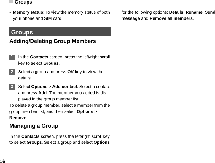 Groups16•Memory status: To view the memory status of both your phone and SIM card. GroupsAdding/Deleting Group Members 1In the Contacts screen, press the left/right scroll key to select Groups. 2Select a group and press OK key to view the details. 3Select Options &gt; Add contact. Select a contact and press Add. The member you added is dis-played in the group member list.To delete a group member, select a member from the group member list, and then select Options &gt; Remove.Managing a GroupIn the Contacts screen, press the left/right scroll key to select Groups. Select a group and select Options for the following options: Details, Rename, Send message and Remove all members.
