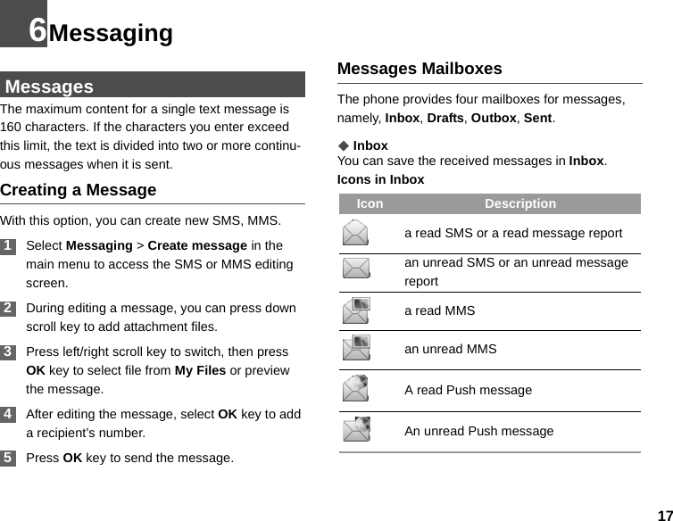 176Messaging MessagesThe maximum content for a single text message is 160 characters. If the characters you enter exceed this limit, the text is divided into two or more continu-ous messages when it is sent.Creating a MessageWith this option, you can create new SMS, MMS. 1Select Messaging &gt; Create message in the main menu to access the SMS or MMS editing screen. 2During editing a message, you can press down scroll key to add attachment files.  3Press left/right scroll key to switch, then press OK key to select file from My Files or preview the message. 4After editing the message, select OK key to add a recipient’s number. 5Press OK key to send the message.Messages MailboxesThe phone provides four mailboxes for messages, namely, Inbox, Drafts, Outbox, Sent.◆InboxYou can save the received messages in Inbox.Icons in InboxIcon Descriptiona read SMS or a read message reportan unread SMS or an unread message report a read MMSan unread MMS A read Push messageAn unread Push message