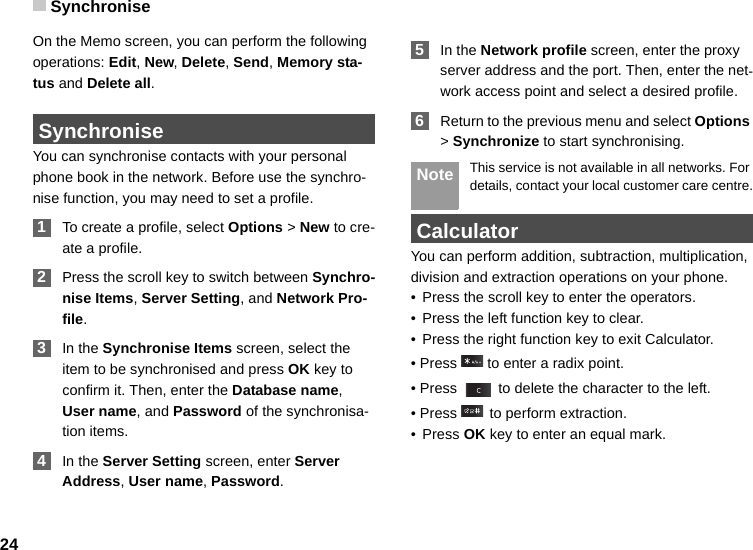 Synchronise24On the Memo screen, you can perform the following operations: Edit, New, Delete, Send, Memory sta-tus and Delete all. SynchroniseYou can synchronise contacts with your personal phone book in the network. Before use the synchro-nise function, you may need to set a profile. 1To create a profile, select Options &gt; New to cre-ate a profile. 2Press the scroll key to switch between Synchro-nise Items, Server Setting, and Network Pro-file. 3In the Synchronise Items screen, select the item to be synchronised and press OK key to confirm it. Then, enter the Database name, User name, and Password of the synchronisa-tion items. 4In the Server Setting screen, enter Server Address, User name, Password. 5In the Network profile screen, enter the proxy server address and the port. Then, enter the net-work access point and select a desired profile.  6Return to the previous menu and select Options &gt; Synchronize to start synchronising. Note This service is not available in all networks. For details, contact your local customer care centre. CalculatorYou can perform addition, subtraction, multiplication, division and extraction operations on your phone. • Press the scroll key to enter the operators.• Press the left function key to clear.• Press the right function key to exit Calculator.• Press   to enter a radix point.• Press   to delete the character to the left.• Press   to perform extraction.• Press OK key to enter an equal mark.