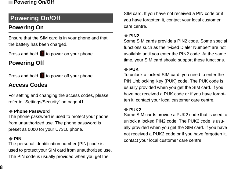 Powering On/Off8 Powering On/OffPowering OnEnsure that the SIM card is in your phone and that the battery has been charged.Press and hold   to power on your phone.Powering OffPress and hold   to power off your phone.Access CodesFor setting and changing the access codes, please refer to &quot;Settings/Security&quot; on page 41.◆Phone PasswordThe phone password is used to protect your phone from unauthorized use. The phone password is preset as 0000 for your U7310 phone.◆PINThe personal identification number (PIN) code is used to protect your SIM card from unauthorized use. The PIN code is usually provided when you get the SIM card. If you have not received a PIN code or if you have forgotten it, contact your local customer care centre.◆PIN2Some SIM cards provide a PIN2 code. Some special functions such as the &quot;Fixed Dialer Number&quot; are not available until you enter the PIN2 code. At the same time, your SIM card should support these functions.◆PUKTo unlock a locked SIM card, you need to enter the PIN Unblocking Key (PUK) code. The PUK code is usually provided when you get the SIM card. If you have not received a PUK code or if you have forgot-ten it, contact your local customer care centre.◆PUK2Some SIM cards provide a PUK2 code that is used to unlock a locked PIN2 code. The PUK2 code is usu-ally provided when you get the SIM card. If you have not received a PUK2 code or if you have forgotten it, contact your local customer care centre.