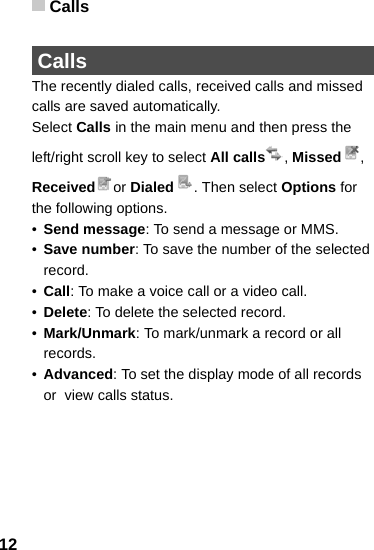 Calls12 CallsThe recently dialed calls, received calls and missed calls are saved automatically. Select Calls in the main menu and then press the left/right scroll key to select All calls , Missed , Received or Dialed . Then select Options for the following options.•Send message: To send a message or MMS.•Save number: To save the number of the selected record.•Call: To make a voice call or a video call.•Delete: To delete the selected record.•Mark/Unmark: To mark/unmark a record or all records.•Advanced: To set the display mode of all records or  view calls status.