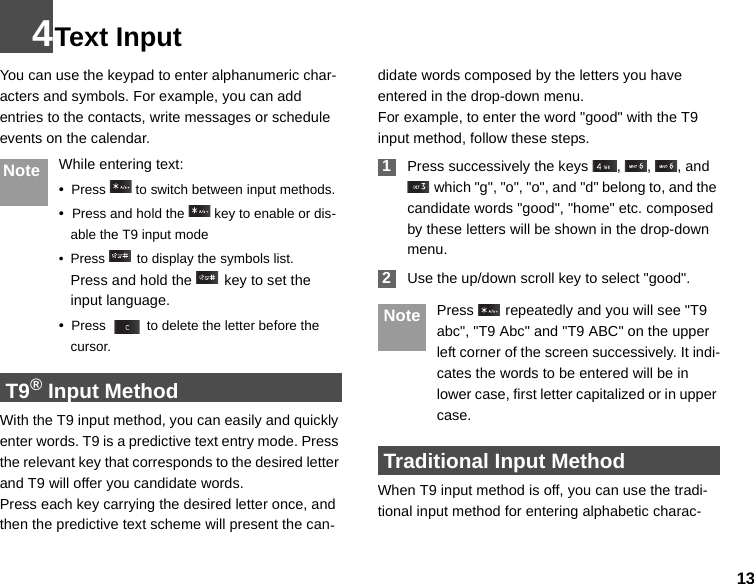 134Text InputYou can use the keypad to enter alphanumeric char-acters and symbols. For example, you can add entries to the contacts, write messages or schedule events on the calendar.Note While entering text:•  Press   to switch between input methods.•  Press and hold the   key to enable or dis-able the T9 input mode• Press   to display the symbols list.Press and hold the   key to set the input language.  •  Press   to delete the letter before the cursor. T9® Input MethodWith the T9 input method, you can easily and quickly enter words. T9 is a predictive text entry mode. Press the relevant key that corresponds to the desired letter and T9 will offer you candidate words.Press each key carrying the desired letter once, and then the predictive text scheme will present the can-didate words composed by the letters you have entered in the drop-down menu.For example, to enter the word &quot;good&quot; with the T9 input method, follow these steps. 1Press successively the keys  ,  ,  , and  which &quot;g&quot;, &quot;o&quot;, &quot;o&quot;, and &quot;d&quot; belong to, and the candidate words &quot;good&quot;, &quot;home&quot; etc. composed by these letters will be shown in the drop-down menu. 2Use the up/down scroll key to select &quot;good&quot;.  Note Press   repeatedly and you will see &quot;T9 abc&quot;, &quot;T9 Abc&quot; and &quot;T9 ABC&quot; on the upper left corner of the screen successively. It indi-cates the words to be entered will be in lower case, first letter capitalized or in upper case. Traditional Input Method When T9 input method is off, you can use the tradi-tional input method for entering alphabetic charac-