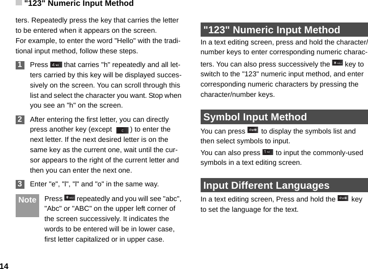 &quot;123&quot; Numeric Input Method14ters. Repeatedly press the key that carries the letter to be entered when it appears on the screen.For example, to enter the word &quot;Hello&quot; with the tradi-tional input method, follow these steps. 1Press   that carries &quot;h&quot; repeatedly and all let-ters carried by this key will be displayed succes-sively on the screen. You can scroll through this list and select the character you want. Stop when you see an &quot;h&quot; on the screen. 2After entering the first letter, you can directly press another key (except  ) to enter the next letter. If the next desired letter is on the same key as the current one, wait until the cur-sor appears to the right of the current letter and then you can enter the next one.  3Enter &quot;e&quot;, &quot;l&quot;, &quot;l&quot; and &quot;o&quot; in the same way. Note Press   repeatedly and you will see &quot;abc&quot;, &quot;Abc&quot; or &quot;ABC&quot; on the upper left corner of the screen successively. It indicates the words to be entered will be in lower case, first letter capitalized or in upper case. &quot;123&quot; Numeric Input MethodIn a text editing screen, press and hold the character/number keys to enter corresponding numeric charac-ters. You can also press successively the   key to switch to the &quot;123&quot; numeric input method, and enter corresponding numeric characters by pressing the character/number keys. Symbol Input MethodYou can press   to display the symbols list and then select symbols to input.You can also press   to input the commonly-used symbols in a text editing screen. Input Different LanguagesIn a text editing screen, Press and hold the   key to set the language for the text. 