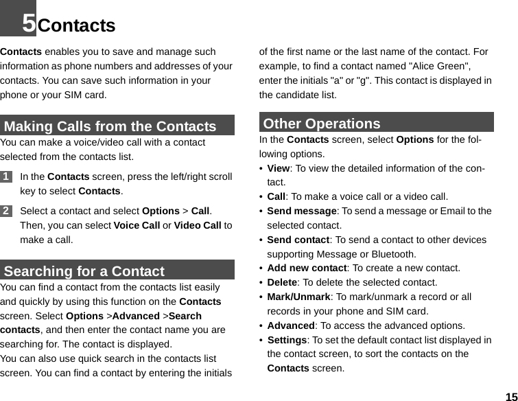 155ContactsContacts enables you to save and manage such information as phone numbers and addresses of your contacts. You can save such information in your phone or your SIM card.  Making Calls from the ContactsYou can make a voice/video call with a contact selected from the contacts list. 1In the Contacts screen, press the left/right scroll key to select Contacts. 2Select a contact and select Options &gt; Call. Then, you can select Voice Call or Video Call to make a call.  Searching for a ContactYou can find a contact from the contacts list easily and quickly by using this function on the Contacts screen. Select Options &gt;Advanced &gt;Search contacts, and then enter the contact name you are searching for. The contact is displayed.You can also use quick search in the contacts list screen. You can find a contact by entering the initials of the first name or the last name of the contact. For example, to find a contact named &quot;Alice Green&quot;, enter the initials &quot;a&quot; or &quot;g&quot;. This contact is displayed in the candidate list. Other OperationsIn the Contacts screen, select Options for the fol-lowing options.•View: To view the detailed information of the con-tact.•Call: To make a voice call or a video call.•Send message: To send a message or Email to the selected contact.•Send contact: To send a contact to other devices supporting Message or Bluetooth.•Add new contact: To create a new contact.•Delete: To delete the selected contact.•Mark/Unmark: To mark/unmark a record or all records in your phone and SIM card.•Advanced: To access the advanced options.•  Settings: To set the default contact list displayed in the contact screen, to sort the contacts on the Contacts screen.