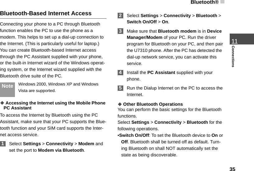 Bluetooth®3511ConnectionsBluetooth-Based Internet AccessConnecting your phone to a PC through Bluetooth function enables the PC to use the phone as a modem. This helps to set up a dial-up connection to the Internet. (This is particularly useful for laptop.)You can create Bluetooth-based Internet access through the PC Assistant supplied with your phone, or the built-in Internet wizard of the Windows operat-ing system, or the Internet wizard supplied with the Bluetooth drive suite of the PC. Note Windows 2000, Windows XP and Windows Vista are supported.◆ Accessing the Internet using the Mobile Phone PC AssistantTo access the Internet by Bluetooth using the PC Assistant, make sure that your PC supports the Blue-tooth function and your SIM card supports the Inter-net access service. 1Select Settings &gt; Connectivity &gt; Modem and set the port to Modem via Bluetooth. 2Select Settings &gt; Connectivity &gt; Bluetooth &gt; Switch On/Off &gt; On. 3Make sure that Bluetooth modem is in Device Manager/Modem of your PC. Run the driver program for Bluetooth on your PC, and then pair the U7310 phone. After the PC has detected the  dial-up network service, you can activate this service. 4Install the PC Assistant supplied with your phone.  5Run the Dialup Internet on the PC to access the Internet.◆Other Bluetooth OperationsYou can perform the basic settings for the Bluetooth functions.Select Settings &gt; Connectivity &gt; Bluetooth for the following operations.•Switch On/Off: To set the Bluetooth device to On or Off. Bluetooth shall be turned off as default. Turn-ing Bluetooth on shall NOT automatically set the state as being discoverable. 