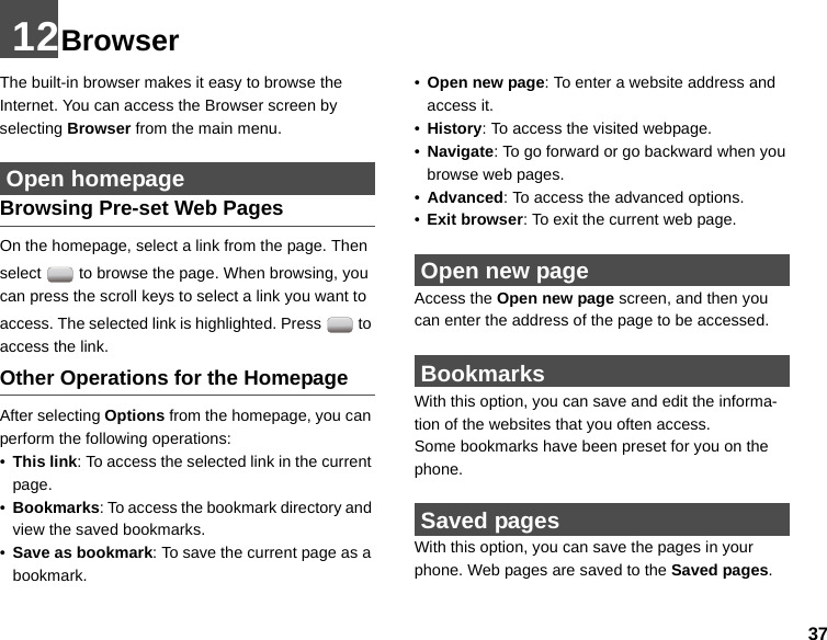 3712BrowserThe built-in browser makes it easy to browse the Internet. You can access the Browser screen by selecting Browser from the main menu. Open homepageBrowsing Pre-set Web PagesOn the homepage, select a link from the page. Then select   to browse the page. When browsing, you can press the scroll keys to select a link you want to access. The selected link is highlighted. Press   to access the link.Other Operations for the HomepageAfter selecting Options from the homepage, you can perform the following operations:•This link: To access the selected link in the current page.•Bookmarks: To access the bookmark directory and view the saved bookmarks.•Save as bookmark: To save the current page as a bookmark.•Open new page: To enter a website address and access it.•History: To access the visited webpage.•Navigate: To go forward or go backward when you browse web pages.•Advanced: To access the advanced options.•Exit browser: To exit the current web page. Open new pageAccess the Open new page screen, and then you can enter the address of the page to be accessed.  BookmarksWith this option, you can save and edit the informa-tion of the websites that you often access.Some bookmarks have been preset for you on the phone. Saved pagesWith this option, you can save the pages in your phone. Web pages are saved to the Saved pages.