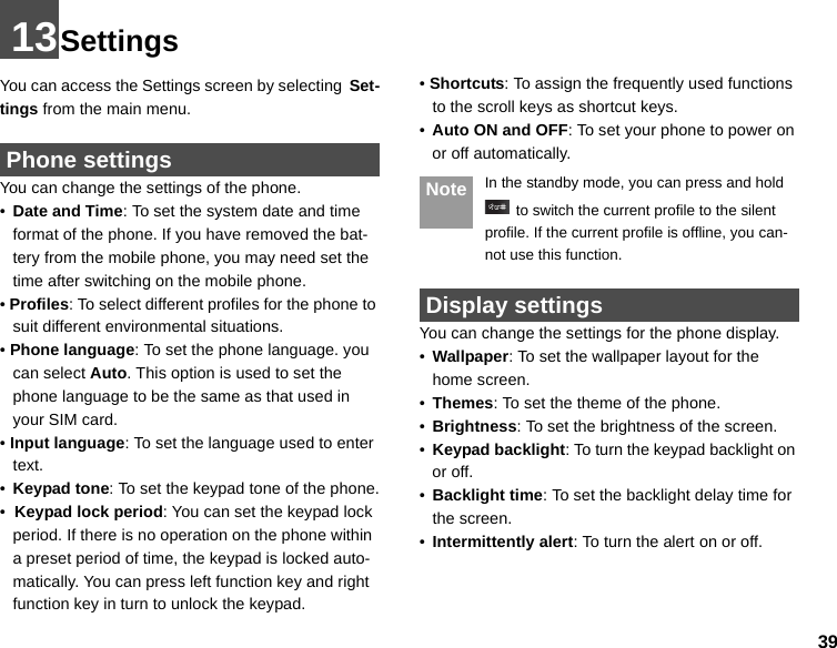 3913SettingsYou can access the Settings screen by selecting Set-tings from the main menu. Phone settingsYou can change the settings of the phone.•Date and Time: To set the system date and time format of the phone. If you have removed the bat-tery from the mobile phone, you may need set the time after switching on the mobile phone.• Profiles: To select different profiles for the phone to suit different environmental situations.• Phone language: To set the phone language. you can select Auto. This option is used to set the phone language to be the same as that used in your SIM card.• Input language: To set the language used to enter text.•Keypad tone: To set the keypad tone of the phone.•  Keypad lock period: You can set the keypad lock period. If there is no operation on the phone within a preset period of time, the keypad is locked auto-matically. You can press left function key and right function key in turn to unlock the keypad.• Shortcuts: To assign the frequently used functions to the scroll keys as shortcut keys.•Auto ON and OFF: To set your phone to power on or off automatically. Note In the standby mode, you can press and hold  to switch the current profile to the silent profile. If the current profile is offline, you can-not use this function. Display settingsYou can change the settings for the phone display.•Wallpaper: To set the wallpaper layout for the home screen.•Themes: To set the theme of the phone.•Brightness: To set the brightness of the screen.•Keypad backlight: To turn the keypad backlight on or off.•Backlight time: To set the backlight delay time for the screen.•Intermittently alert: To turn the alert on or off.