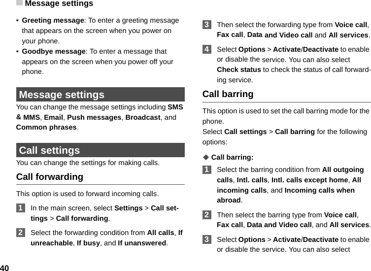 Message settings40•Greeting message: To enter a greeting message that appears on the screen when you power on your phone.•Goodbye message: To enter a message that appears on the screen when you power off your phone. Message settingsYou can change the message settings including SMS &amp; MMS, Email, Push messages, Broadcast, and Common phrases.  Call settingsYou can change the settings for making calls.Call forwardingThis option is used to forward incoming calls. 1In the main screen, select Settings &gt; Call set-tings &gt; Call forwarding. 2Select the forwarding condition from All calls, If unreachable, If busy, and If unanswered. 3Then select the forwarding type from Voice call, Fax call, Data and Video call and All services. 4Select Options &gt; Activate/Deactivate to enable or disable the service. You can also select Check status to check the status of call forward-ing service.Call barringThis option is used to set the call barring mode for the phone.Select Call settings &gt; Call barring for the following options:◆Call barring: 1Select the barring condition from All outgoing calls, Intl. calls, Intl. calls except home, All incoming calls, and Incoming calls when abroad. 2Then select the barring type from Voice call, Fax call, Data and Video call, and All services. 3Select Options &gt; Activate/Deactivate to enable or disable the service. You can also select 