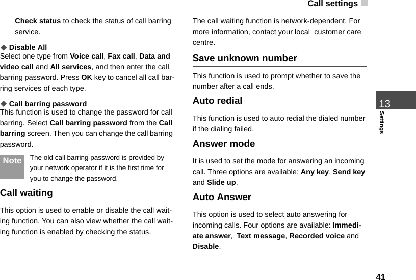 Call settings 4113SettingsCheck status to check the status of call barring service.◆Disable AllSelect one type from Voice call, Fax call, Data and video call and All services, and then enter the call barring password. Press OK key to cancel all call bar-ring services of each type.◆Call barring passwordThis function is used to change the password for call barring. Select Call barring password from the Call barring screen. Then you can change the call barring password. Note The old call barring password is provided by your network operator if it is the first time for you to change the password.Call waitingThis option is used to enable or disable the call wait-ing function. You can also view whether the call wait-ing function is enabled by checking the status.The call waiting function is network-dependent. For more information, contact your local  customer care centre.Save unknown numberThis function is used to prompt whether to save the number after a call ends.Auto redialThis function is used to auto redial the dialed number if the dialing failed.Answer modeIt is used to set the mode for answering an incoming call. Three options are available: Any key, Send key and Slide up.Auto AnswerThis option is used to select auto answering for incoming calls. Four options are available: Immedi-ate answer,  Text message, Recorded voice and Disable.